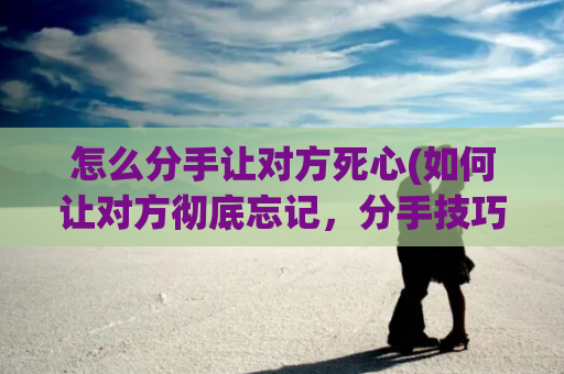 怎么分手让对方死心(如何让对方彻底忘记，分手技巧教程)