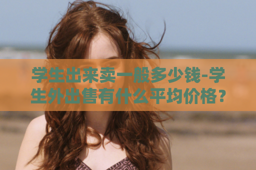 学生出来卖一般多少钱-学生外出售有什么平均价格？