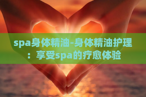 spa身体精油-身体精油护理：享受spa的疗愈体验