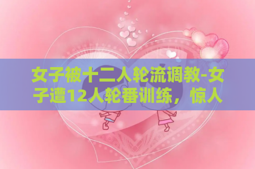 女子被十二人轮流调教-女子遭12人轮番训练，惊人经历曝光