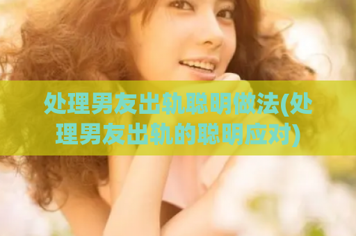 处理男友出轨聪明做法(处理男友出轨的聪明应对)