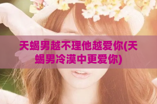 天蝎男越不理他越爱你(天蝎男冷漠中更爱你)
