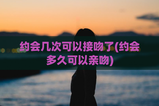 约会几次可以接吻了(约会多久可以亲吻)