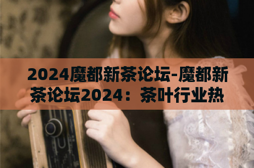 2024魔都新茶论坛-魔都新茶论坛2024：茶叶行业热点话题