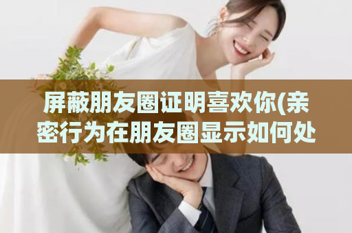 屏蔽朋友圈证明喜欢你(亲密行为在朋友圈显示如何处理)