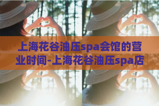 上海花谷油压spa会馆的营业时间-上海花谷油压spa店的开放时间