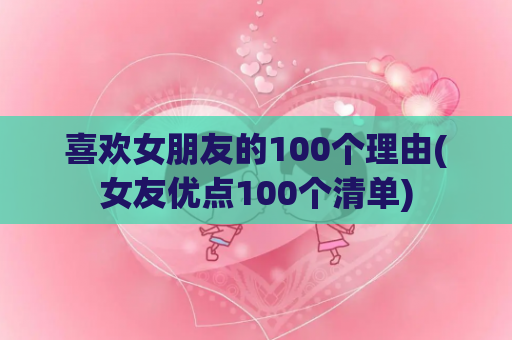 喜欢女朋友的100个理由(女友优点100个清单)