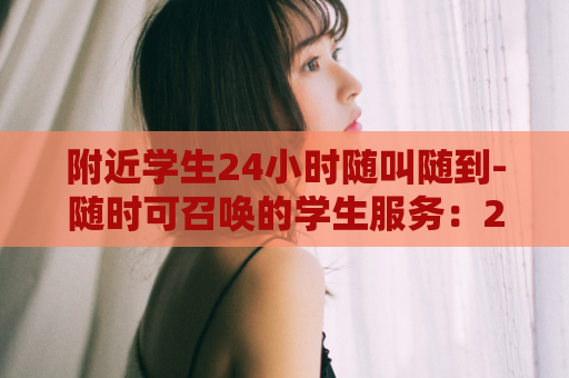 附近学生24小时随叫随到-随时可召唤的学生服务：24小时到达校园