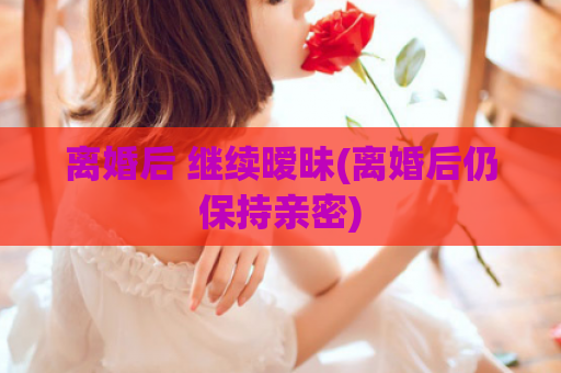 离婚后 继续暧昧(离婚后仍保持亲密)