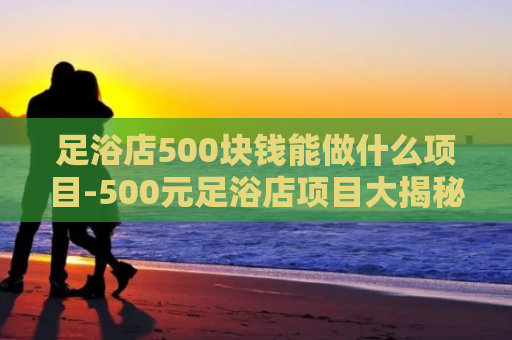 足浴店500块钱能做什么项目-500元足浴店项目大揭秘