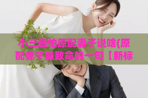 小三最怕原配妻子说啥(原配妻子最致命的一句【新标题】)