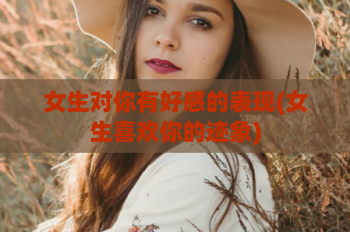 女生对你有好感的表现(女生喜欢你的迹象)