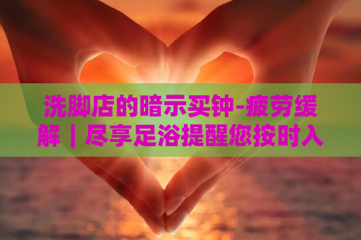 洗脚店的暗示买钟-疲劳缓解｜尽享足浴提醒您按时入场