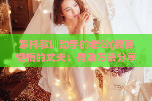 怎样教训动手的老公(教育懒惰的丈夫：有效方法分享)