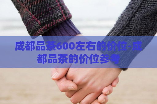 成都品茶600左右的价位-成都品茶的价位参考