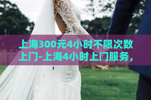 上海300元4小时不限次数上门-上海4小时上门服务，多次访问仅需300元