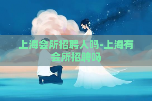 上海会所招聘人吗-上海有会所招聘吗