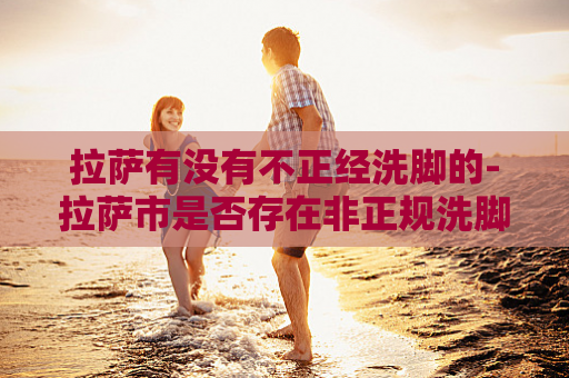 拉萨有没有不正经洗脚的-拉萨市是否存在非正规洗脚服务