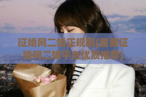 征婚网二婚正规网(重要征婚网二婚平台优质推荐)