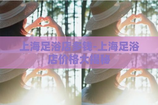 上海足浴店多钱-上海足浴店价格大揭秘