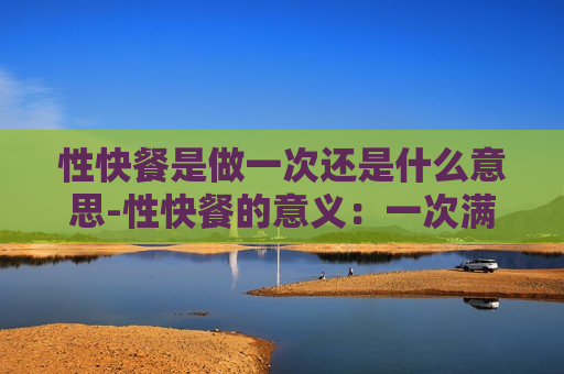 性快餐是做一次还是什么意思-性快餐的意义：一次满足需求